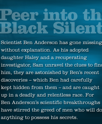 Scientist Ben Anderson has gone missing. As his adopted daughter Haley and Sam unravel clues they are astonished by Ben's discoveries and are caught in a deadly and relentless race. For Ben's scientific breakthroughs have stirred the greed of men who will do anything to possess his secrets. 